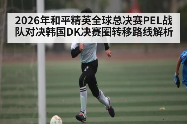 2026年和平精英全球总决赛PEL战队对决韩国DK决赛圈转移路线解析